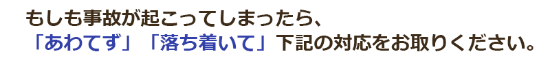 もしも事故が起こってしまったら、「あわてず」「落ち着いて」下記の対応をお取りください。